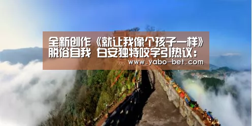 全新创作《就让我像个孩子一样》脱俗自我 白安独特咬字引热议:亚博APP(图1) 亚博网站