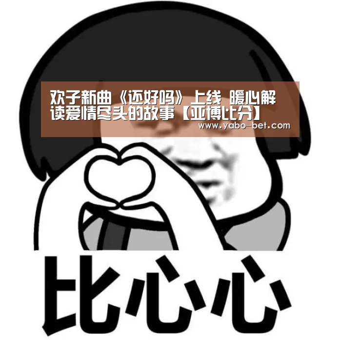 欢子新曲《还好吗》上线 暖心解读爱情尽头的故事【亚博比分】(图1) 亚博APP